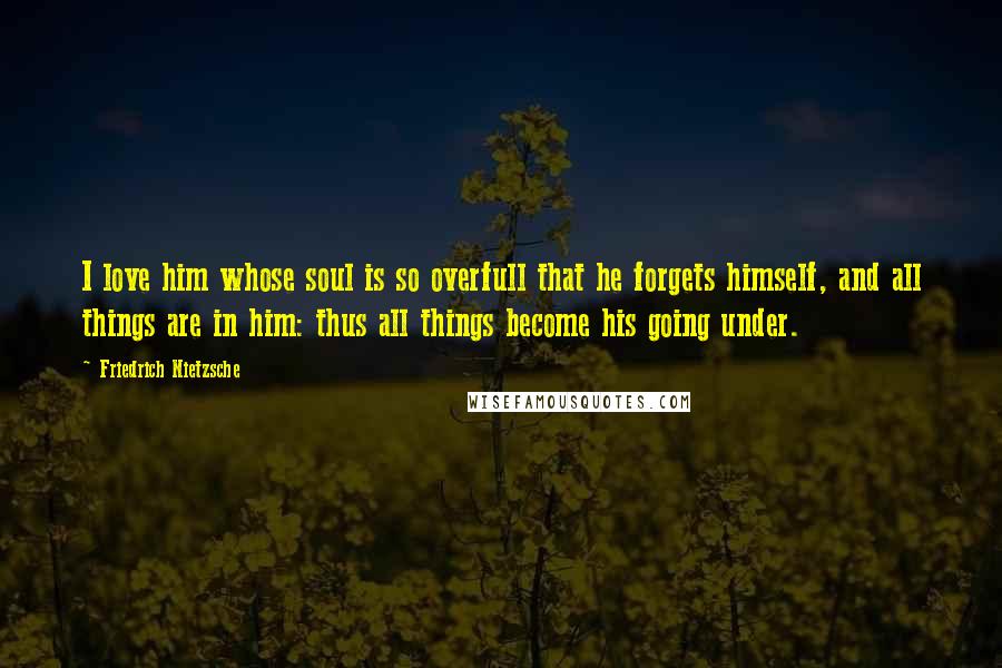 Friedrich Nietzsche Quotes: I love him whose soul is so overfull that he forgets himself, and all things are in him: thus all things become his going under.