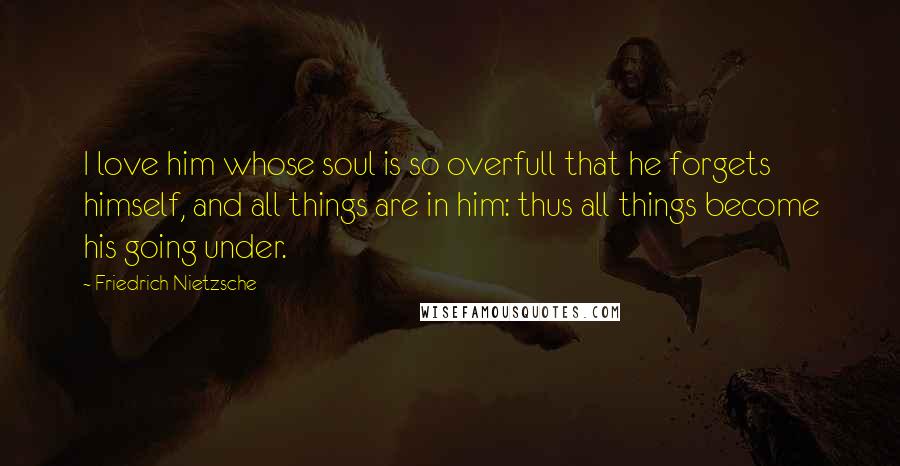 Friedrich Nietzsche Quotes: I love him whose soul is so overfull that he forgets himself, and all things are in him: thus all things become his going under.