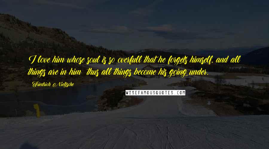 Friedrich Nietzsche Quotes: I love him whose soul is so overfull that he forgets himself, and all things are in him: thus all things become his going under.