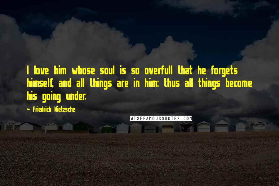 Friedrich Nietzsche Quotes: I love him whose soul is so overfull that he forgets himself, and all things are in him: thus all things become his going under.