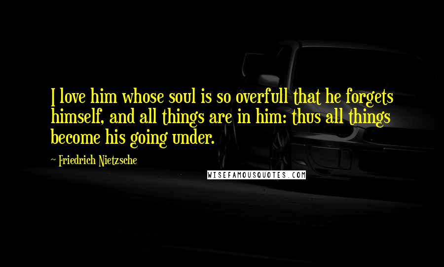 Friedrich Nietzsche Quotes: I love him whose soul is so overfull that he forgets himself, and all things are in him: thus all things become his going under.