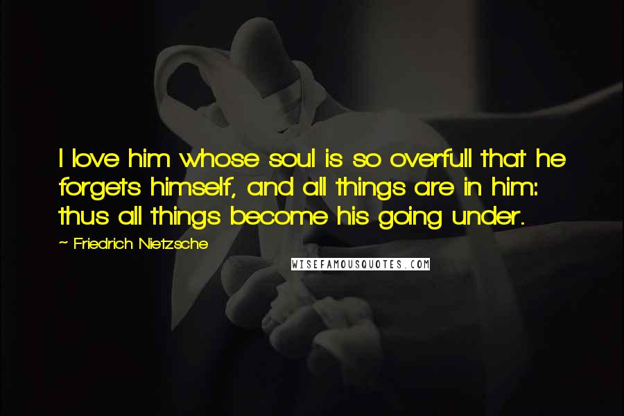 Friedrich Nietzsche Quotes: I love him whose soul is so overfull that he forgets himself, and all things are in him: thus all things become his going under.