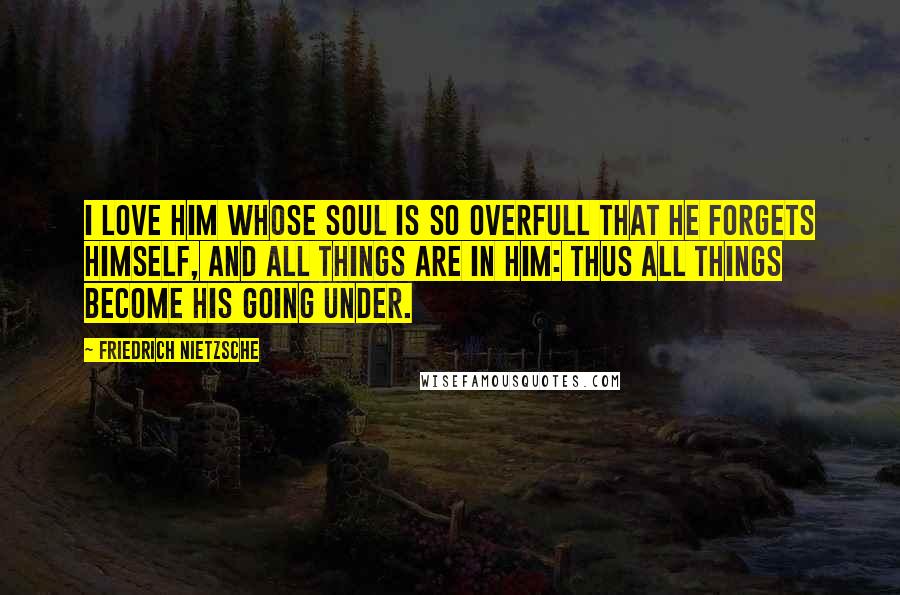 Friedrich Nietzsche Quotes: I love him whose soul is so overfull that he forgets himself, and all things are in him: thus all things become his going under.