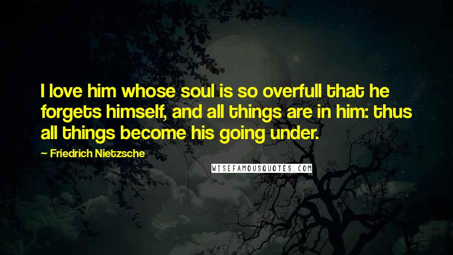 Friedrich Nietzsche Quotes: I love him whose soul is so overfull that he forgets himself, and all things are in him: thus all things become his going under.