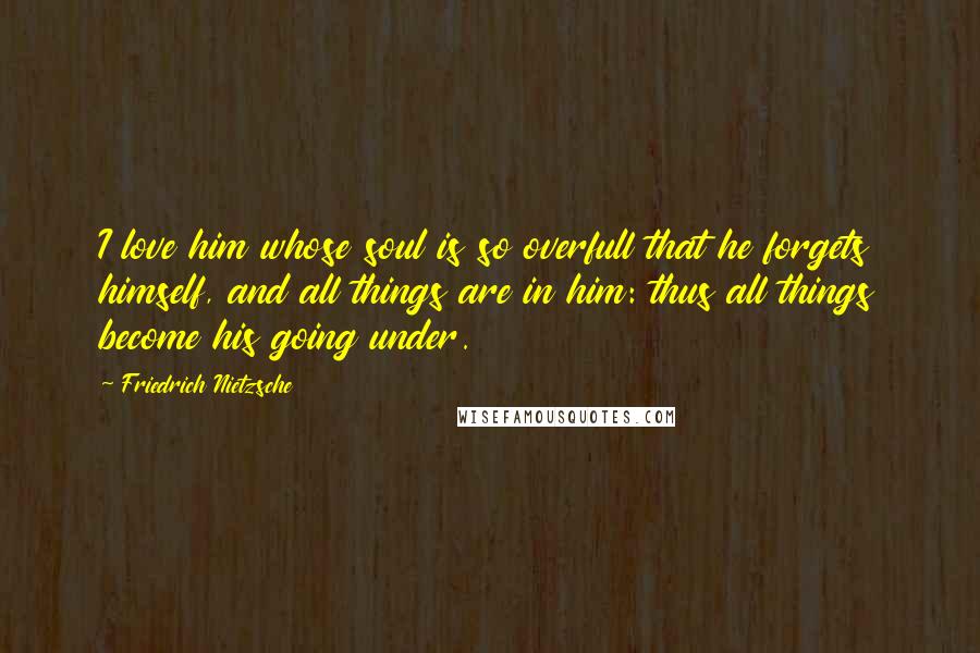 Friedrich Nietzsche Quotes: I love him whose soul is so overfull that he forgets himself, and all things are in him: thus all things become his going under.