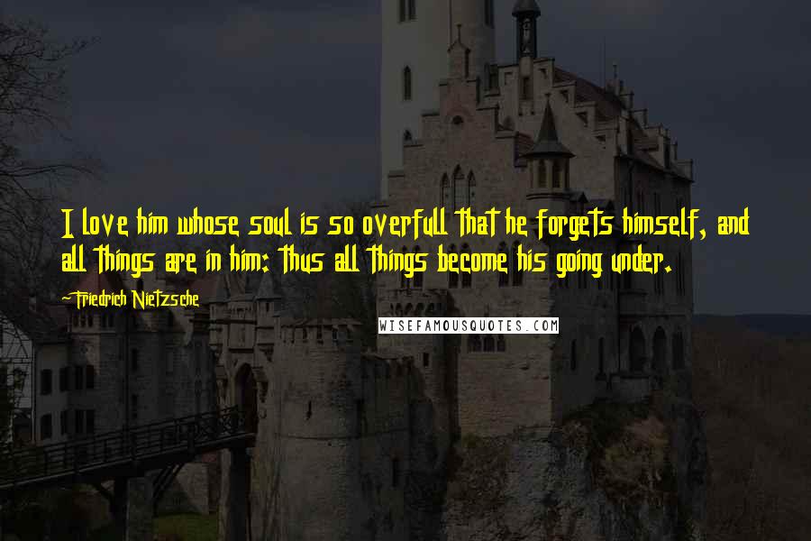 Friedrich Nietzsche Quotes: I love him whose soul is so overfull that he forgets himself, and all things are in him: thus all things become his going under.