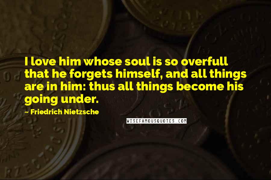 Friedrich Nietzsche Quotes: I love him whose soul is so overfull that he forgets himself, and all things are in him: thus all things become his going under.