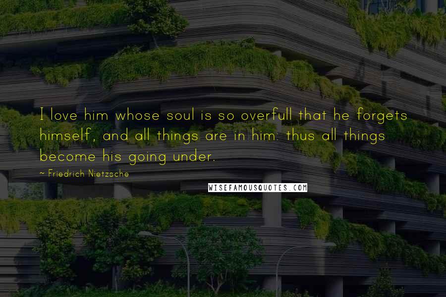 Friedrich Nietzsche Quotes: I love him whose soul is so overfull that he forgets himself, and all things are in him: thus all things become his going under.