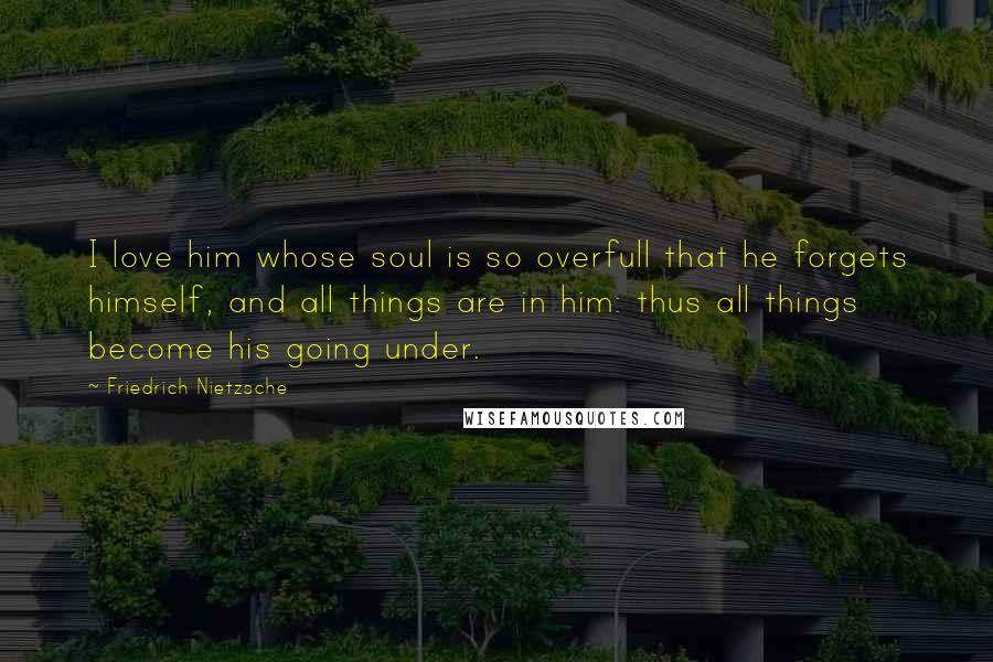 Friedrich Nietzsche Quotes: I love him whose soul is so overfull that he forgets himself, and all things are in him: thus all things become his going under.