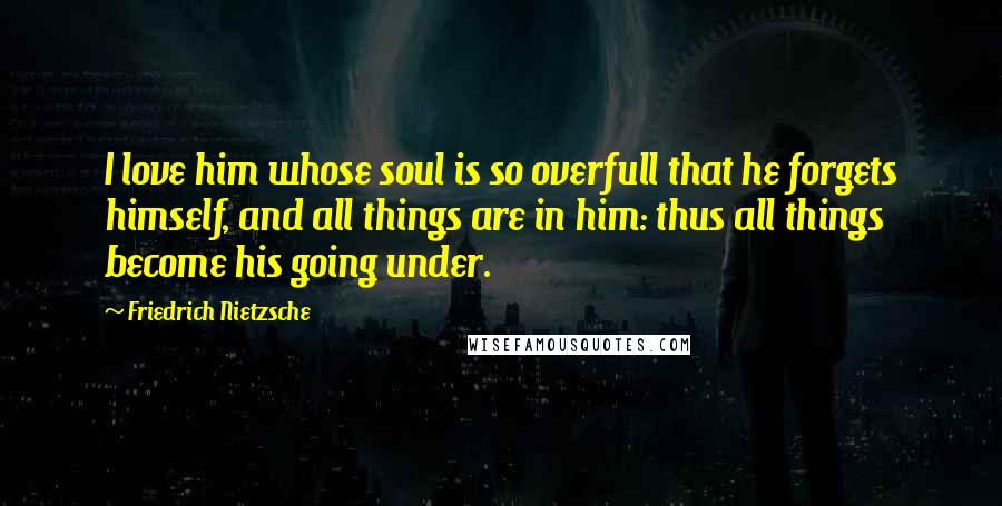 Friedrich Nietzsche Quotes: I love him whose soul is so overfull that he forgets himself, and all things are in him: thus all things become his going under.