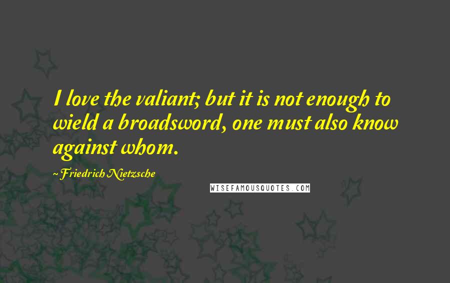 Friedrich Nietzsche Quotes: I love the valiant; but it is not enough to wield a broadsword, one must also know against whom.