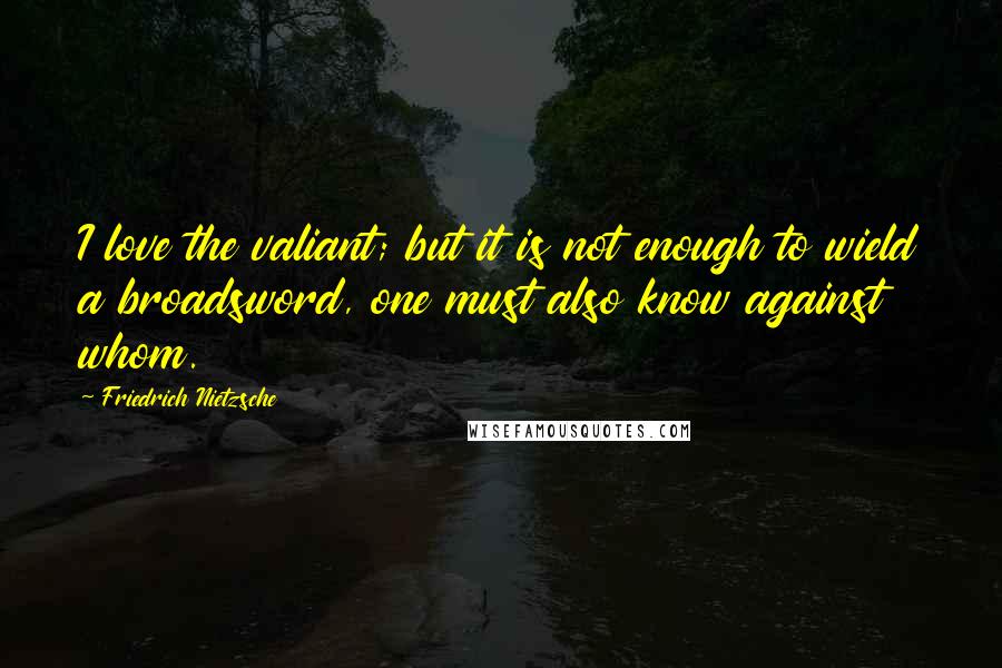 Friedrich Nietzsche Quotes: I love the valiant; but it is not enough to wield a broadsword, one must also know against whom.