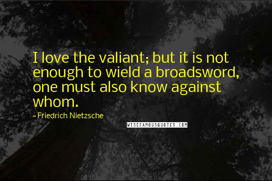 Friedrich Nietzsche Quotes: I love the valiant; but it is not enough to wield a broadsword, one must also know against whom.