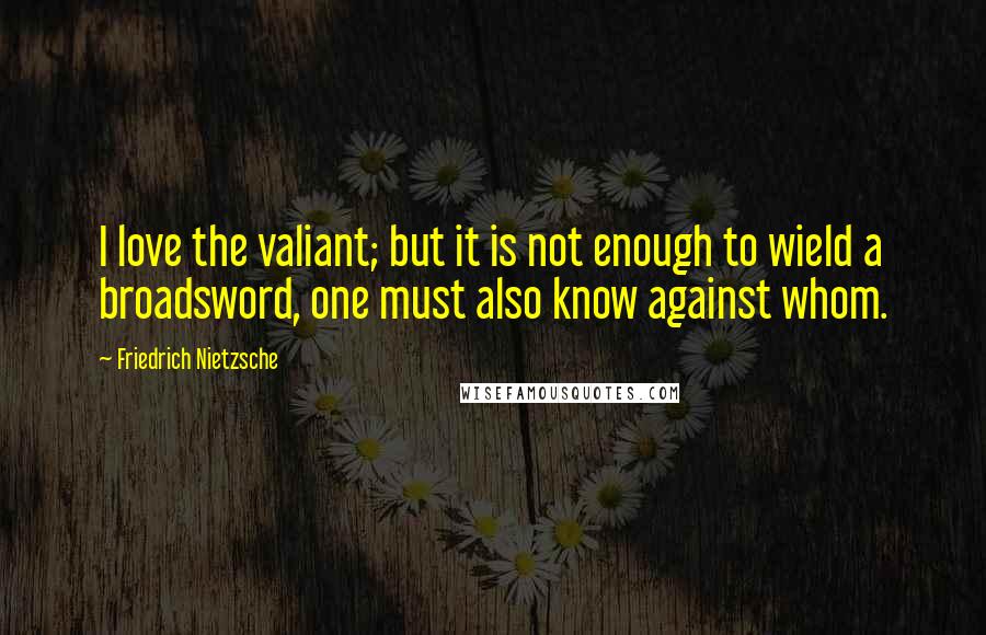 Friedrich Nietzsche Quotes: I love the valiant; but it is not enough to wield a broadsword, one must also know against whom.