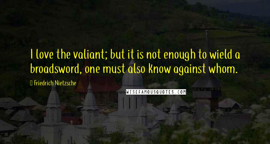 Friedrich Nietzsche Quotes: I love the valiant; but it is not enough to wield a broadsword, one must also know against whom.