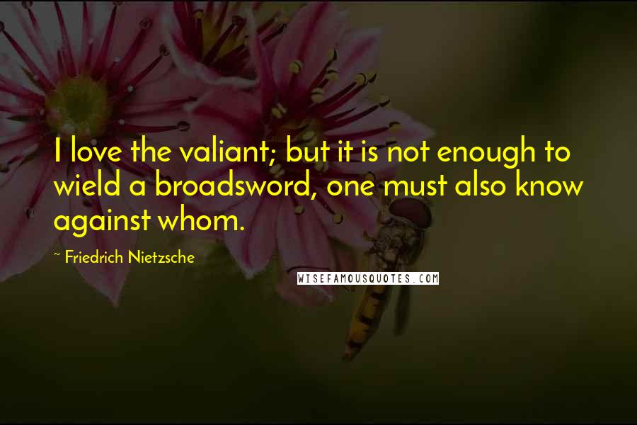 Friedrich Nietzsche Quotes: I love the valiant; but it is not enough to wield a broadsword, one must also know against whom.