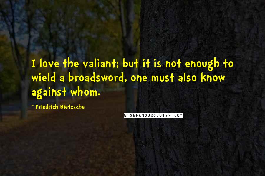 Friedrich Nietzsche Quotes: I love the valiant; but it is not enough to wield a broadsword, one must also know against whom.