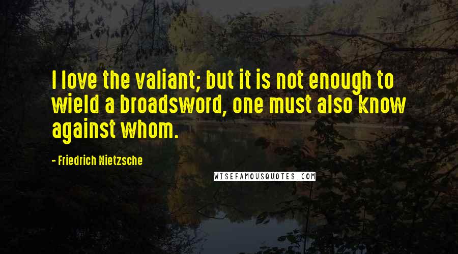 Friedrich Nietzsche Quotes: I love the valiant; but it is not enough to wield a broadsword, one must also know against whom.