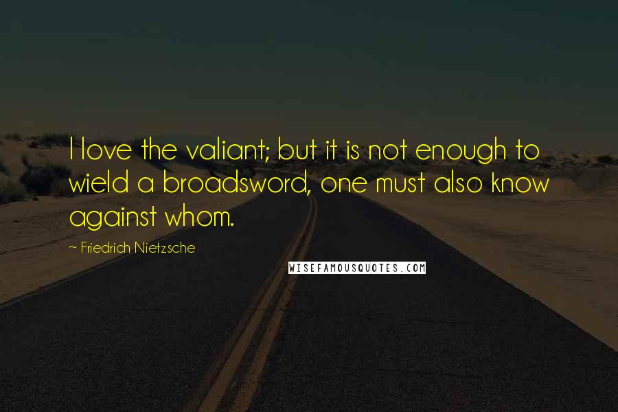 Friedrich Nietzsche Quotes: I love the valiant; but it is not enough to wield a broadsword, one must also know against whom.