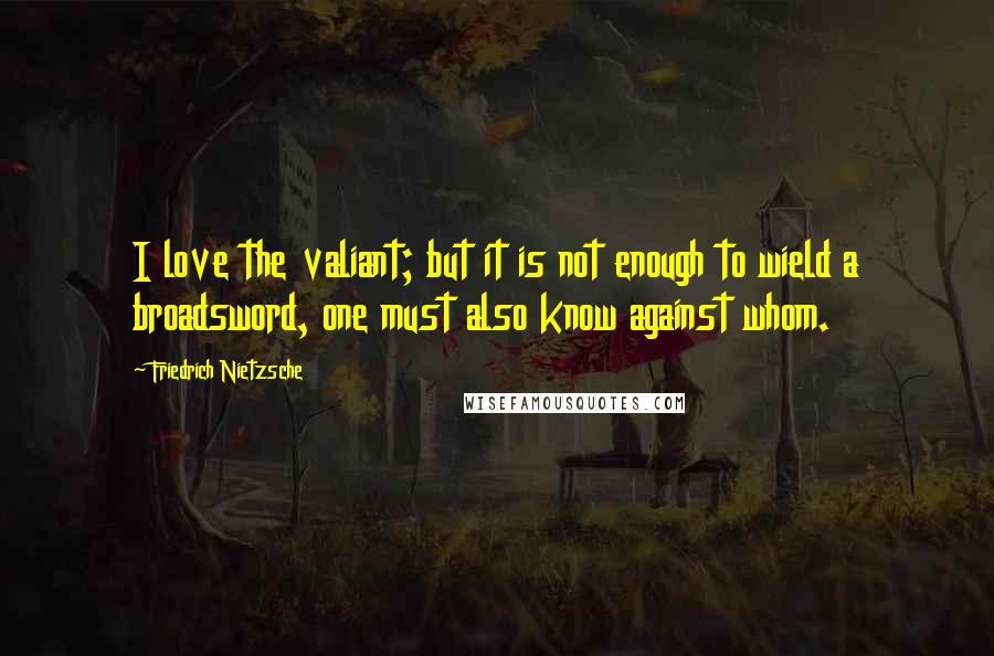 Friedrich Nietzsche Quotes: I love the valiant; but it is not enough to wield a broadsword, one must also know against whom.