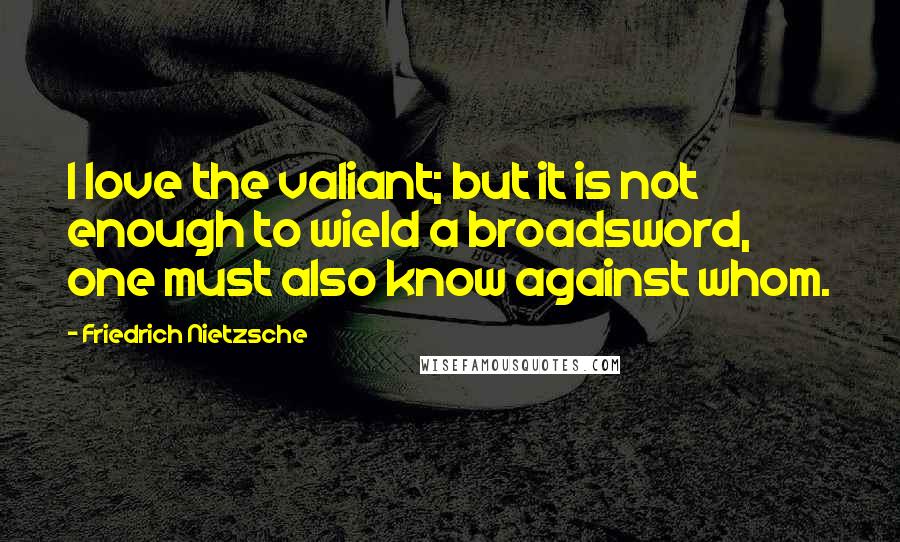 Friedrich Nietzsche Quotes: I love the valiant; but it is not enough to wield a broadsword, one must also know against whom.