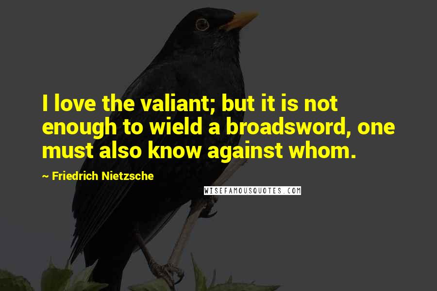 Friedrich Nietzsche Quotes: I love the valiant; but it is not enough to wield a broadsword, one must also know against whom.