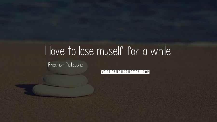 Friedrich Nietzsche Quotes: I love to lose myself for a while.