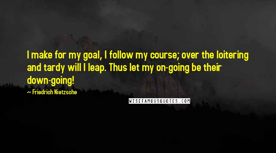 Friedrich Nietzsche Quotes: I make for my goal, I follow my course; over the loitering and tardy will I leap. Thus let my on-going be their down-going!