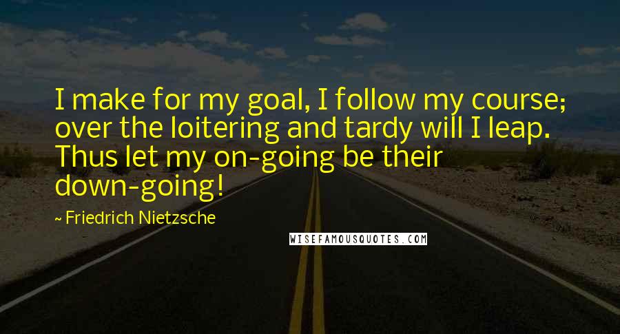 Friedrich Nietzsche Quotes: I make for my goal, I follow my course; over the loitering and tardy will I leap. Thus let my on-going be their down-going!