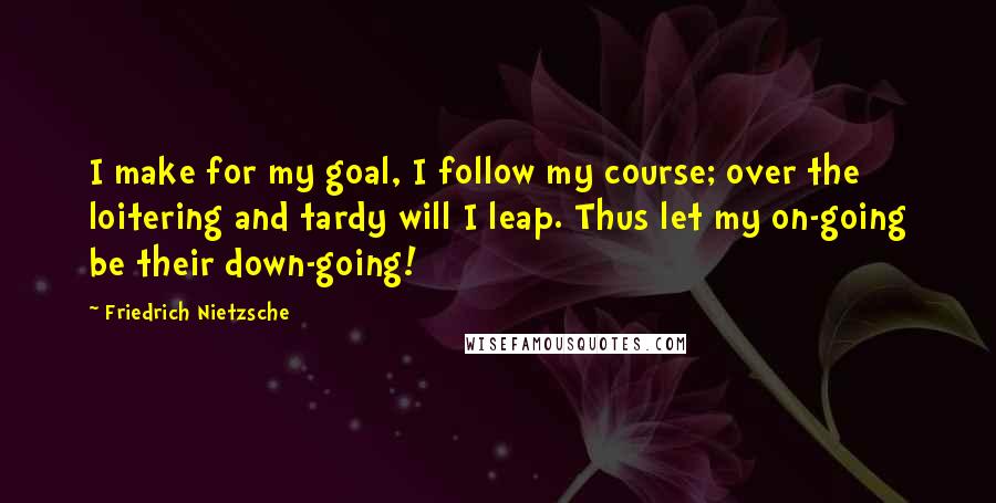 Friedrich Nietzsche Quotes: I make for my goal, I follow my course; over the loitering and tardy will I leap. Thus let my on-going be their down-going!