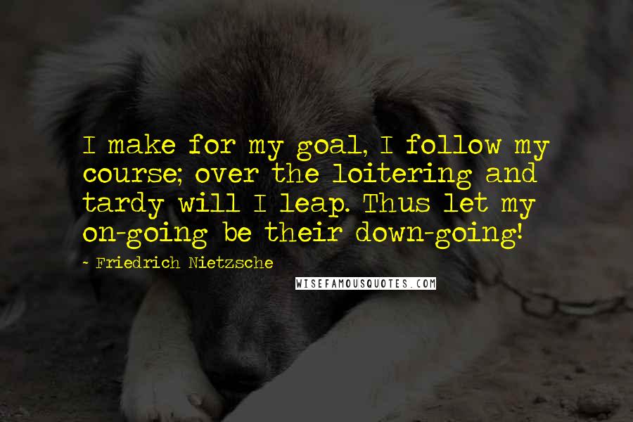 Friedrich Nietzsche Quotes: I make for my goal, I follow my course; over the loitering and tardy will I leap. Thus let my on-going be their down-going!