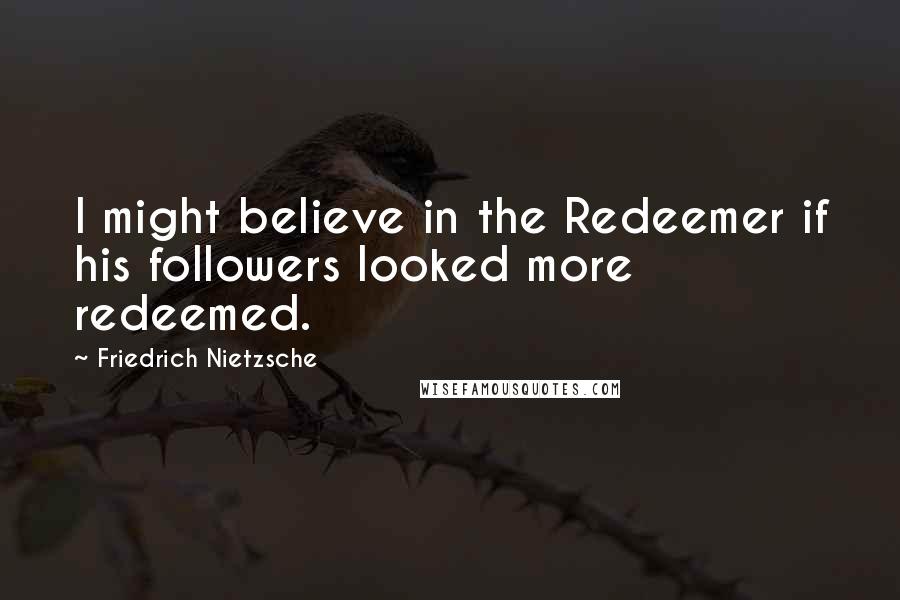 Friedrich Nietzsche Quotes: I might believe in the Redeemer if his followers looked more redeemed.