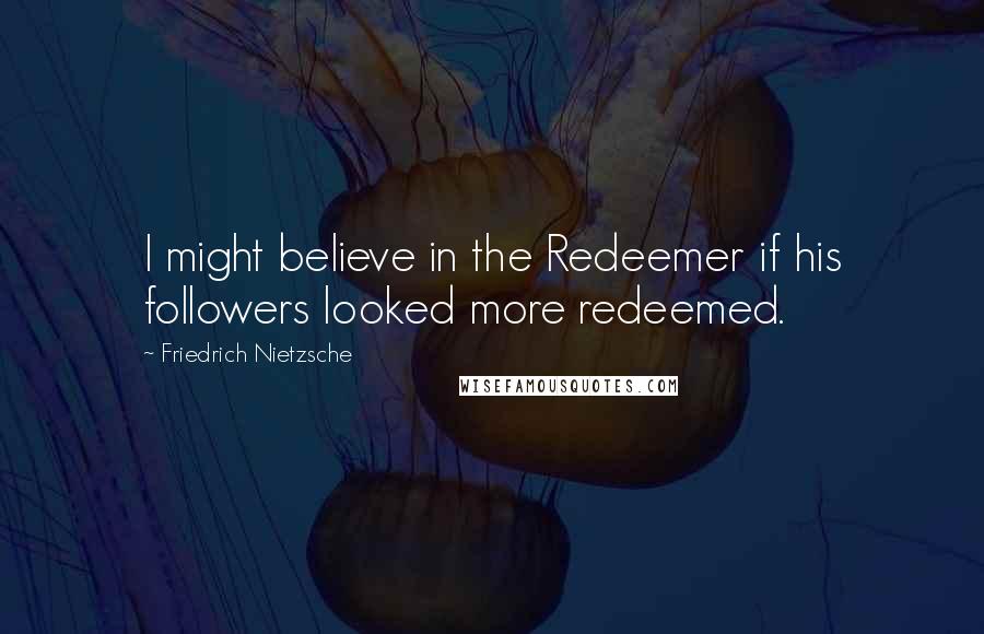 Friedrich Nietzsche Quotes: I might believe in the Redeemer if his followers looked more redeemed.