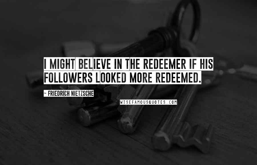 Friedrich Nietzsche Quotes: I might believe in the Redeemer if his followers looked more redeemed.