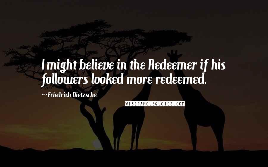 Friedrich Nietzsche Quotes: I might believe in the Redeemer if his followers looked more redeemed.