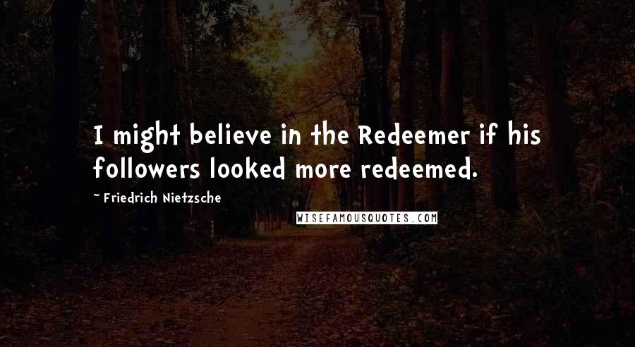 Friedrich Nietzsche Quotes: I might believe in the Redeemer if his followers looked more redeemed.