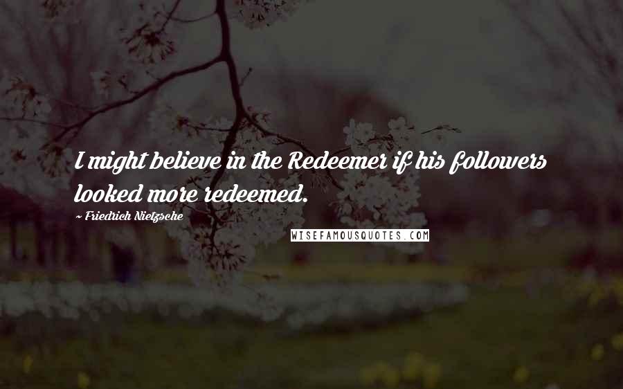 Friedrich Nietzsche Quotes: I might believe in the Redeemer if his followers looked more redeemed.