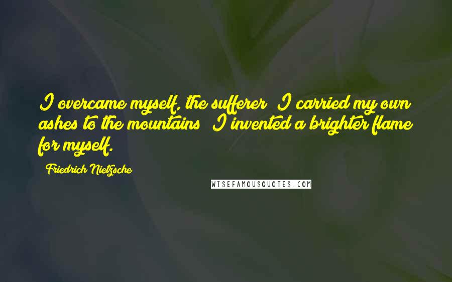 Friedrich Nietzsche Quotes: I overcame myself, the sufferer; I carried my own ashes to the mountains; I invented a brighter flame for myself.