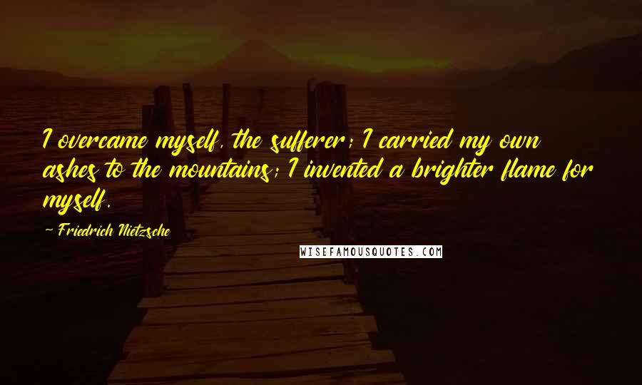 Friedrich Nietzsche Quotes: I overcame myself, the sufferer; I carried my own ashes to the mountains; I invented a brighter flame for myself.