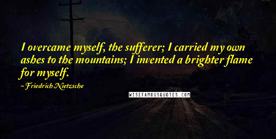 Friedrich Nietzsche Quotes: I overcame myself, the sufferer; I carried my own ashes to the mountains; I invented a brighter flame for myself.