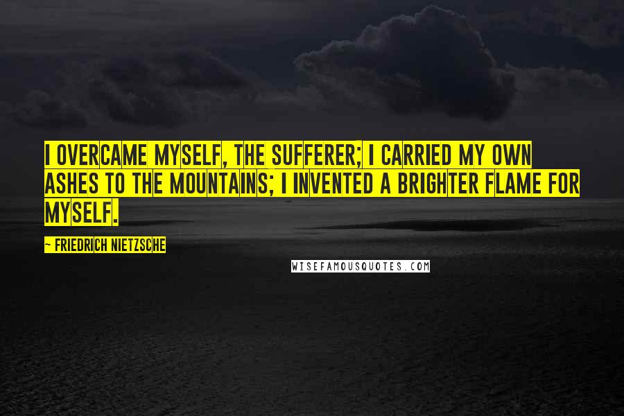 Friedrich Nietzsche Quotes: I overcame myself, the sufferer; I carried my own ashes to the mountains; I invented a brighter flame for myself.