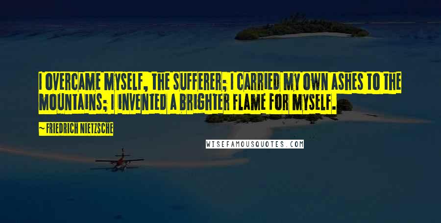 Friedrich Nietzsche Quotes: I overcame myself, the sufferer; I carried my own ashes to the mountains; I invented a brighter flame for myself.