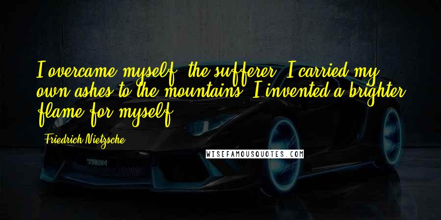 Friedrich Nietzsche Quotes: I overcame myself, the sufferer; I carried my own ashes to the mountains; I invented a brighter flame for myself.