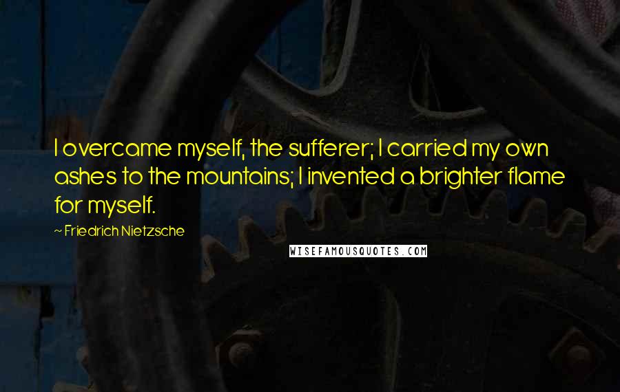 Friedrich Nietzsche Quotes: I overcame myself, the sufferer; I carried my own ashes to the mountains; I invented a brighter flame for myself.