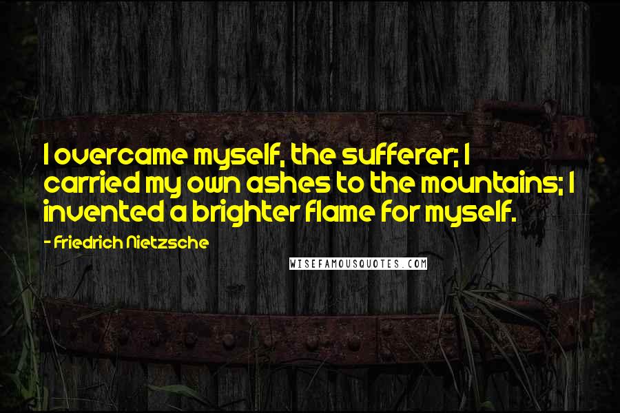 Friedrich Nietzsche Quotes: I overcame myself, the sufferer; I carried my own ashes to the mountains; I invented a brighter flame for myself.