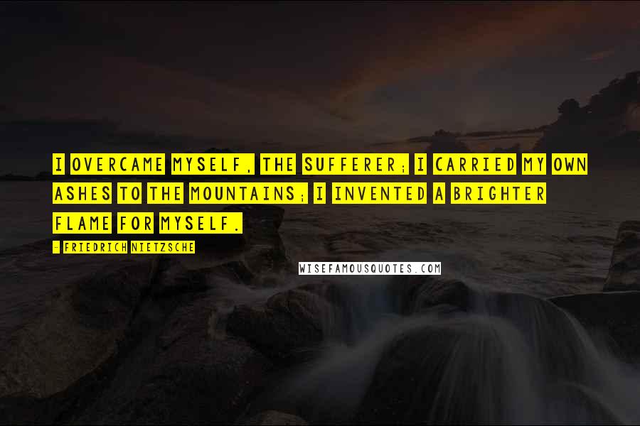 Friedrich Nietzsche Quotes: I overcame myself, the sufferer; I carried my own ashes to the mountains; I invented a brighter flame for myself.