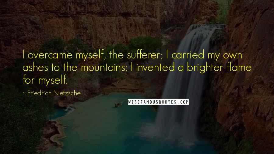 Friedrich Nietzsche Quotes: I overcame myself, the sufferer; I carried my own ashes to the mountains; I invented a brighter flame for myself.