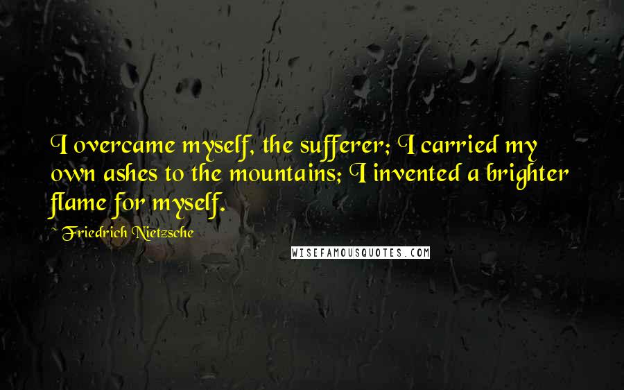 Friedrich Nietzsche Quotes: I overcame myself, the sufferer; I carried my own ashes to the mountains; I invented a brighter flame for myself.