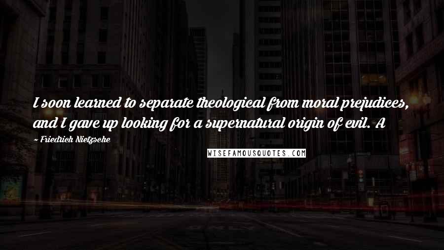 Friedrich Nietzsche Quotes: I soon learned to separate theological from moral prejudices, and I gave up looking for a supernatural origin of evil. A