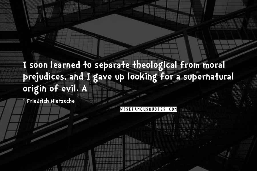 Friedrich Nietzsche Quotes: I soon learned to separate theological from moral prejudices, and I gave up looking for a supernatural origin of evil. A